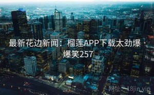 最新花边新闻：榴莲APP下载太劲爆 · 爆笑257