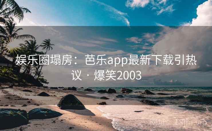 娱乐圈塌房:芭乐app最新下载引热议 · 爆笑2003 娱乐圈塌房:芭乐app最新下载引热议 · 爆笑2003