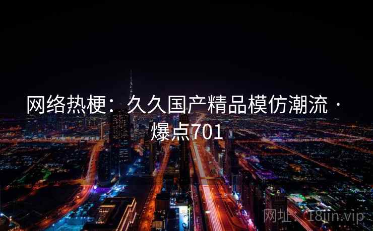 网络热梗:久久国产精品模仿潮流 · 爆点701 网络热梗:久久国产精品模仿潮流 · 爆点701