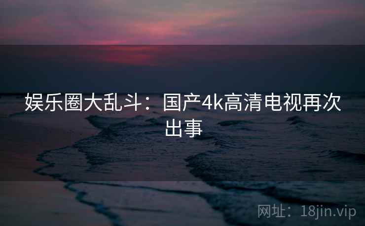 娱乐圈大乱斗:国产4k高清电视再次出事 娱乐圈大乱斗:国产4k高清电视再次出事