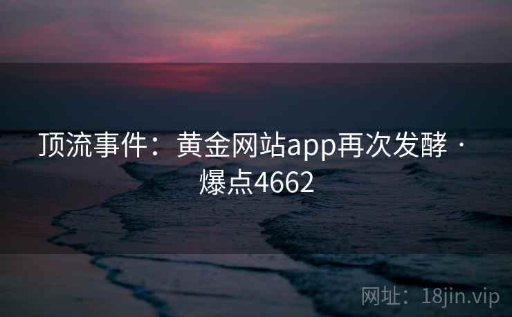 顶流事件:黄金网站app再次发酵 · 爆点4662 顶流事件:黄金网站app再次发酵 · 爆点4662
