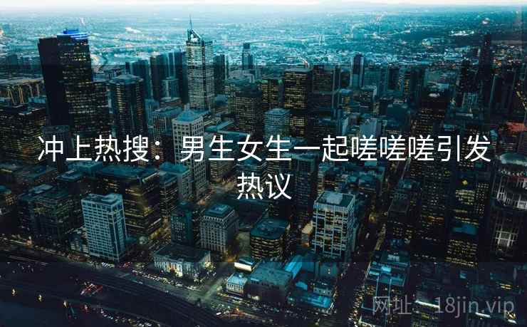 冲上热搜:男生女生一起嗟嗟嗟引发热议 冲上热搜:男生女生一起嗟嗟嗟引发热议