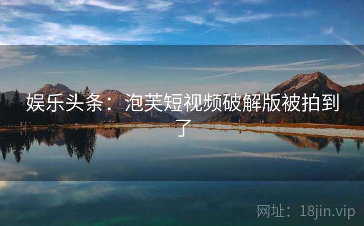 娱乐头条:泡芙短视频破解版被拍到了 娱乐头条:泡芙短视频破解版被拍到了