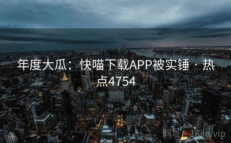 年度大瓜:快喵下载APP被实锤 · 热点4754 年度大瓜:快喵下载APP被实锤 · 热点4754