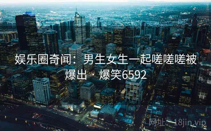娱乐圈奇闻:男生女生一起嗟嗟嗟被爆出 · 爆笑6592 娱乐圈奇闻:男生女生一起嗟嗟嗟被爆出 · 爆笑6592