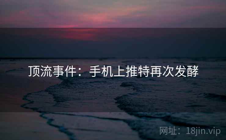 顶流事件:手机上推特再次发酵 顶流事件:手机上推特再次发酵