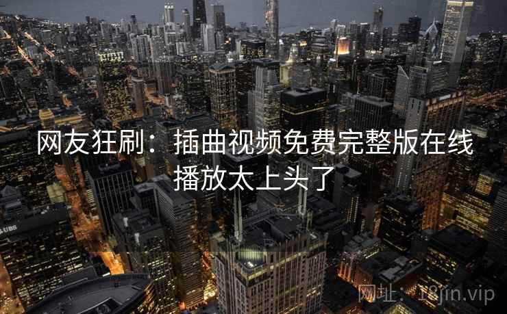 网友狂刷:插曲视频免费完整版在线播放太上头了 网友狂刷:插曲视频免费完整版在线播放太上头了