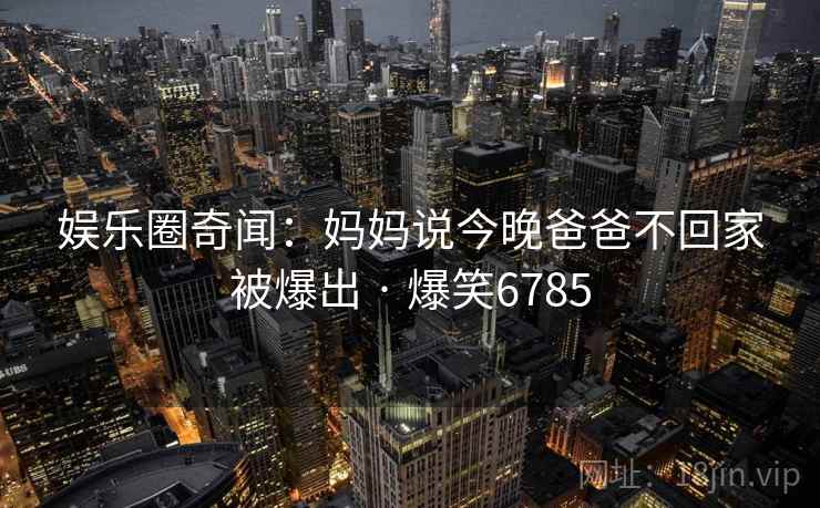 娱乐圈奇闻:妈妈说今晚爸爸不回家被爆出 · 爆笑6785 娱乐圈奇闻:妈妈说今晚爸爸不回家被爆出 · 爆笑6785